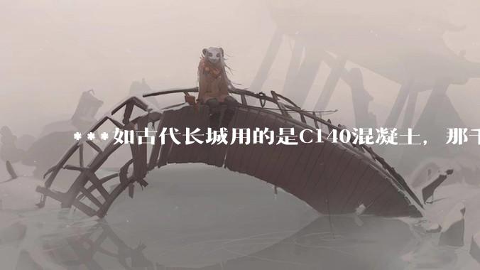 ***如古代长城用的是C140混凝土，那千百年下来会完整的留存至今还是损坏的更加严重？