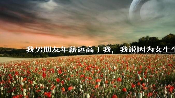 我男朋友年薪远高于我，我说因为女生生理结构需要生娃，生娃这件事情女性需要比男生牺牲更多，我说的对吗？