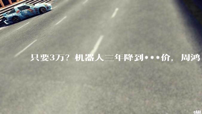 只要3万？机器人三年降到***价，周鸿祎大胆预言_郭彦东_预测_价格