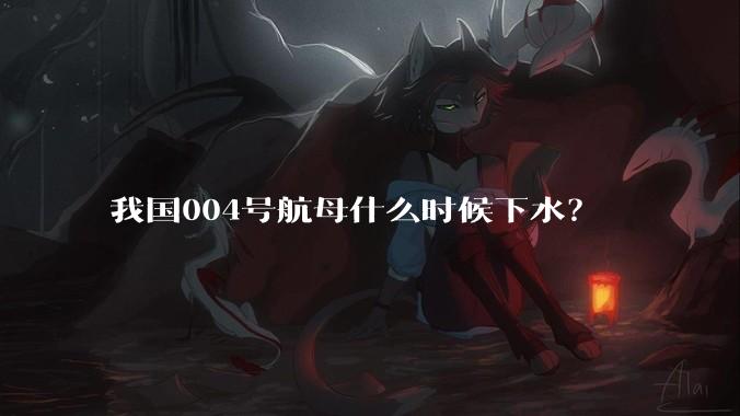 我国004号航母什么时候下水？
